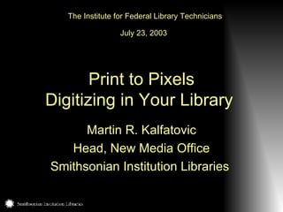 Print to Pixels Digitizing in Your Library   Martin R. Kalfatovic Head, New Media Office Smithsonian Institution Libraries   The Institute for Federal Library Technicians July 23, 2003   