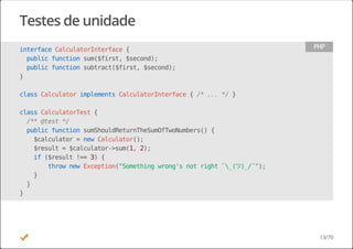 Testes de unidade
interfaceCalculatorInterface{
publicfunctionsum($first,$second);
publicfunctionsubtract($first,$second);
}
classCalculatorimplementsCalculatorInterface{/*...*/}
classCalculatorTest{
/**@test*/
publicfunctionsumShouldReturnTheSumOfTwoNumbers(){
$calculator=newCalculator();
$result=$calculator->sum(1,2);
if($result!==3){
thrownewException("Somethingwrong'snotright¯_(ツ)_/¯");
}
}
}
PHP
13/70
 