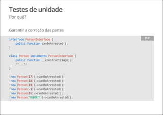Testes de unidade
Por quê?
Garantir a correção das partes
interfacePersonInterface{
publicfunctioncanBeArrested();
}
classPersonimplementsPersonInterface{
publicfunction__construct($age);
/*...*/
}
(newPerson(17))->canBeArrested();
(newPerson(18))->canBeArrested();
(newPerson(19))->canBeArrested();
(newPerson(-1))->canBeArrested();
(newPerson(0))->canBeArrested();
(newPerson("RUKM?"))->canBeArrested();
PHP
 