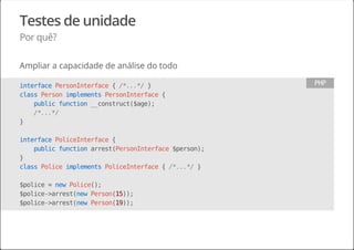 Testes de unidade
Por quê?
Ampliar a capacidade de análise do todo
interfacePersonInterface{/*...*/}
classPersonimplementsPersonInterface{
publicfunction__construct($age);
/*...*/
}
interfacePoliceInterface{
publicfunctionarrest(PersonInterface$person);
}
classPoliceimplementsPoliceInterface{/*...*/}
$police=newPolice();
$police->arrest(newPerson(15));
$police->arrest(newPerson(19));
PHP
 
