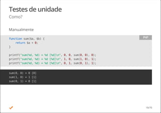 Testes de unidade
Como?
Manualmente
functionsum($a,$b){
return$a+0;
}
printf("sum(%d,%d)=%d[%d]n",0,0,sum(0,0),0);
printf("sum(%d,%d)=%d[%d]n",1,0,sum(1,0),1);
printf("sum(%d,%d)=%d[%d]n",0,1,sum(0,1),1);
PHP
sum(0,0)=0[0]
sum(1,0)=1[1]
sum(0,1)=0[1]
18/70
 