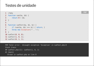 Testes de unidade
1 <?php
2 functionsum($a,$b){
3 return0+$b;
4 }
5
6 functionsumTest($a,$b,$c){
7 if(sum($a,$b)===$c){return;}
8 thrownewException(/*...*/);
9 }
10sumTest(0,0,0);
11sumTest(1,0,1);
12sumTest(0,1,1);
PHP
PHPFatalerror: Uncaughtexception'Exception'insumTest.php:8
Stacktrace:
#0sumTest.php(11):sumTest(1,0,1)
#1{main}
throwninsumTest.phponline8
 