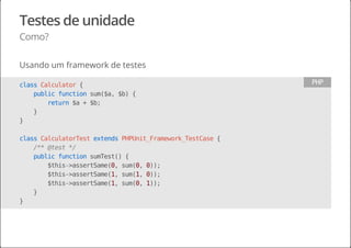 Testes de unidade
Como?
Usando um framework de testes
classCalculator{
publicfunctionsum($a,$b){
return$a+$b;
}
}
classCalculatorTestextendsPHPUnit_Framework_TestCase{
/**@test*/
publicfunctionsumTest(){
$this->assertSame(0,sum(0,0));
$this->assertSame(1,sum(1,0));
$this->assertSame(1,sum(0,1));
}
}
PHP
 