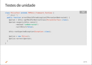Testes de unidade
classPoliceTestextendsPHPUnit_Framework_TestCase{
/**@test*/
publicfunctionarrestShouldThrowExceptionIfPersonCantBeArrested(){
$person=$this->getMockForAbstractClass(PersonInterface::class);
$person->expects($this->once())
->method('canBeArrested')
->willReturn(false);
$this->setExpectedException(Exception::class);
$police=newPolice();
$police->arrest($person);
}
}
PHP
29/70
 