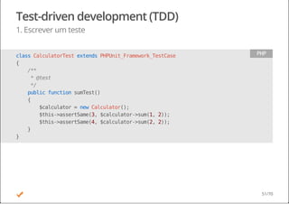 Test-driven development (TDD)
1. Escrever um teste
classCalculatorTestextendsPHPUnit_Framework_TestCase
{
/**
*@test
*/
publicfunctionsumTest()
{
$calculator=newCalculator();
$this->assertSame(3,$calculator->sum(1,2));
$this->assertSame(4,$calculator->sum(2,2));
}
}
PHP
51/70
 