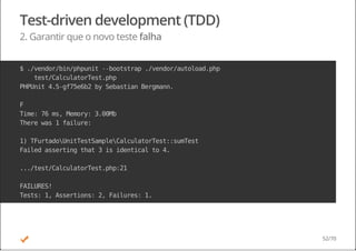 Test-driven development (TDD)
2. Garantir que o novo teste falha
$./vendor/bin/phpunit--bootstrap./vendor/autoload.php
test/CalculatorTest.php
PHPUnit4.5-gf75e6b2bySebastianBergmann.
F
Time:76ms,Memory:3.00Mb
Therewas1failure:
1)TFurtadoUnitTestSampleCalculatorTest::sumTest
Failedassertingthat3isidenticalto4.
.../test/CalculatorTest.php:21
FAILURES!
Tests:1,Assertions:2,Failures:1.
52/70
 