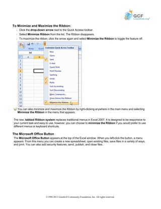 To Minimize and Maximize the Ribbon:
Š Click the drop-down arrow next to the Quick Access toolbar.
Š Select Minimize Ribbon from the list. The Ribbon disappears.
Š To maximize the ribbon, click the arrow again and select Minimize the Ribbon to toggle the feature off.
You can also minimize and maximize the Ribbon by right-clicking anywhere in the main menu and selecting
Minimize the Ribbon in the menu that appears.
The new, tabbed Ribbon system replaces traditional menus in Excel 2007. It is designed to be responsive to
your current task and easy to use; however, you can choose to minimize the Ribbon if you would prefer to use
different menus or keyboard shortcuts.
The Microsoft Office Button
The Microsoft Office Button appears at the top of the Excel window. When you left-click the button, a menu
appears. From this menu you can create a new spreadsheet, open existing files, save files in a variety of ways,
and print. You can also add security features, send, publish, and close files.
©1998-2013 Goodwill Community Foundation, Inc. All rights reserved.
 