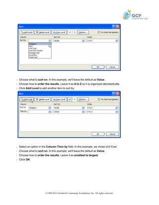 Š Choose what to sort on. In this example, we'll leave the default as Value.
Š Choose how to order the results. Leave it as A to Z so it is organized alphabetically.
Š Click Add Level to add another item to sort by.
Š Select an option in the Column Then by field. In this example, we chose Unit Cost.
Š Choose what to sort on. In this example, we'll leave the default as Value.
Š Choose how to order the results. Leave it as smallest to largest.
Š Click OK.
©1998-2013 Goodwill Community Foundation, Inc. All rights reserved.
 