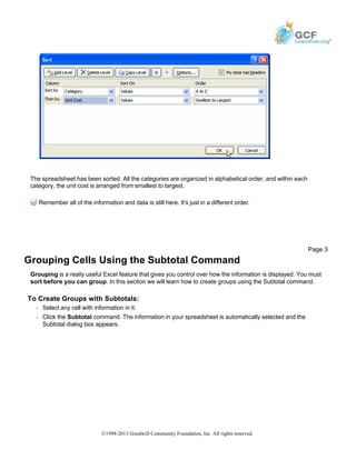 The spreadsheet has been sorted. All the categories are organized in alphabetical order, and within each
category, the unit cost is arranged from smallest to largest.
Remember all of the information and data is still here. It's just in a different order.
Grouping Cells Using the Subtotal Command
Grouping is a really useful Excel feature that gives you control over how the information is displayed. You must
sort before you can group. In this section we will learn how to create groups using the Subtotal command.
To Create Groups with Subtotals:
Š Select any cell with information in it.
Š Click the Subtotal command. The information in your spreadsheet is automatically selected and the
Subtotal dialog box appears.
Page 3
©1998-2013 Goodwill Community Foundation, Inc. All rights reserved.
 