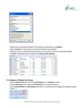 Š Decide how you want things grouped. In this example, we will organize by Category.
Š Select a function. In this example, we will leave the SUM function selected.
Š Select the column you want the Subtotal to appear. In this example, Total Cost is selected by default.
Š Click OK. The selected cells are organized into groups with subtotals.
To Collapse or Display the Group:
Š Click the black minus sign, which is the hide detail icon, to collapse the group.
Š Click the black plus sign, which is the show detail icon, to expand the group.
Š Use the Show Details and Hide Details commands in the Outline group to collapse and display the group,
as well.
©1998-2013 Goodwill Community Foundation, Inc. All rights reserved.
 