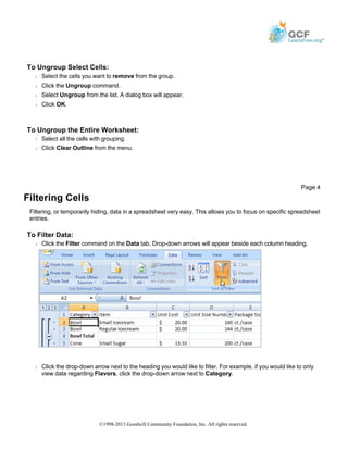 To Ungroup Select Cells:
Š Select the cells you want to remove from the group.
Š Click the Ungroup command.
Š Select Ungroup from the list. A dialog box will appear.
Š Click OK.
To Ungroup the Entire Worksheet:
Š Select all the cells with grouping.
Š Click Clear Outline from the menu.
Filtering Cells
Filtering, or temporarily hiding, data in a spreadsheet very easy. This allows you to focus on specific spreadsheet
entries.
To Filter Data:
Š Click the Filter command on the Data tab. Drop-down arrows will appear beside each column heading.
Š Click the drop-down arrow next to the heading you would like to filter. For example, if you would like to only
view data regarding Flavors, click the drop-down arrow next to Category.
Page 4
©1998-2013 Goodwill Community Foundation, Inc. All rights reserved.
 