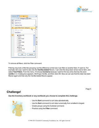 To remove all filters, click the Filter command.
Filtering may look a little like grouping, but the difference is that now I can filter on another field, if I want to. For
example, let’s say I want to see only the Vanilla-related flavors. I can click the drop-down arrow next to Item, and
select Text Filters. From the menu, I’ll choose Contains because I want to find any entry that has the word
vanilla in it. A dialog box appears. We’ll type Vanilla, and then click OK. Now we can see that the data has been
filtered again and that only the Vanilla-related flavors appear.
Challenge!
Use the Inventory workbook or any workbook you choose to complete this challenge.
Page 5
Š Use the Sort command to sort data alphabetically.
Š Use the Sort command to sort data numerically from smallest to largest.
Š Create groups using the Subtotal command.
Š Practice using the Filter command.
©1998-2013 Goodwill Community Foundation, Inc. All rights reserved.
 
