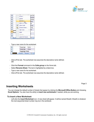 Š Type a new name for the worksheet.
Š Click off the tab. The worksheet now assumes the descriptive name defined.
OR
Š Click the Format command in the Cells group on the Home tab.
Š Select Rename Sheet. The text is highlighted by a black box.
Š Type a new name for the worksheet.
Š Click off the tab. The worksheet now assumes the descriptive name defined.
Inserting Worksheets
You can change the default number of sheets that appear by clicking the Microsoft Office Button and choosing
Excel Options. You also have the ability to insert new worksheets if needed, while you are working.
To Insert a New Worksheet:
Š Left-click the Insert Worksheet icon. A new sheet will appear. It will be named Sheet4, Sheet5 or whatever
the next sequential sheet number may be in the workbook.
Page 3
©1998-2013 Goodwill Community Foundation, Inc. All rights reserved.
 