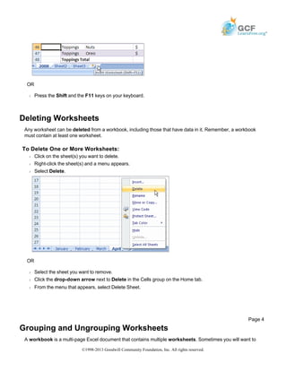 OR
Š Press the Shift and the F11 keys on your keyboard.
Deleting Worksheets
Any worksheet can be deleted from a workbook, including those that have data in it. Remember, a workbook
must contain at least one worksheet.
To Delete One or More Worksheets:
Š Click on the sheet(s) you want to delete.
Š Right-click the sheet(s) and a menu appears.
Š Select Delete.
OR
Š Select the sheet you want to remove.
Š Click the drop-down arrow next to Delete in the Cells group on the Home tab.
Š From the menu that appears, select Delete Sheet.
Grouping and Ungrouping Worksheets
A workbook is a multi-page Excel document that contains multiple worksheets. Sometimes you will want to
Page 4
©1998-2013 Goodwill Community Foundation, Inc. All rights reserved.
 