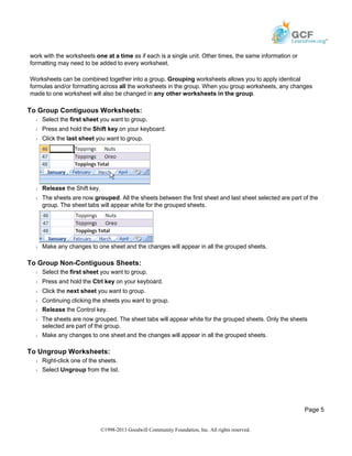 work with the worksheets one at a time as if each is a single unit. Other times, the same information or
formatting may need to be added to every worksheet.
Worksheets can be combined together into a group. Grouping worksheets allows you to apply identical
formulas and/or formatting across all the worksheets in the group. When you group worksheets, any changes
made to one worksheet will also be changed in any other worksheets in the group.
To Group Contiguous Worksheets:
Š Select the first sheet you want to group.
Š Press and hold the Shift key on your keyboard.
Š Click the last sheet you want to group.
Š Release the Shift key.
Š The sheets are now grouped. All the sheets between the first sheet and last sheet selected are part of the
group. The sheet tabs will appear white for the grouped sheets.
Š Make any changes to one sheet and the changes will appear in all the grouped sheets.
To Group Non-Contiguous Sheets:
Š Select the first sheet you want to group.
Š Press and hold the Ctrl key on your keyboard.
Š Click the next sheet you want to group.
Š Continuing clicking the sheets you want to group.
Š Release the Control key.
Š The sheets are now grouped. The sheet tabs will appear white for the grouped sheets. Only the sheets
selected are part of the group.
Š Make any changes to one sheet and the changes will appear in all the grouped sheets.
To Ungroup Worksheets:
Š Right-click one of the sheets.
Š Select Ungroup from the list.
Page 5
©1998-2013 Goodwill Community Foundation, Inc. All rights reserved.
 