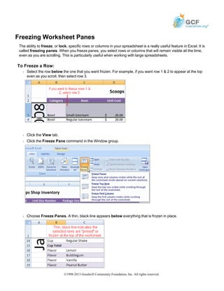 Freezing Worksheet Panes
The ability to freeze, or lock, specific rows or columns in your spreadsheet is a really useful feature in Excel. It is
called freezing panes. When you freeze panes, you select rows or columns that will remain visible all the time,
even as you are scrolling. This is particularly useful when working with large spreadsheets.
To Freeze a Row:
Š Select the row below the one that you want frozen. For example, if you want row 1 & 2 to appear at the top
even as you scroll, then select row 3.
Š Click the View tab.
Š Click the Freeze Pane command in the Window group.
Š Choose Freeze Panes. A thin, black line appears below everything that is frozen in place.
©1998-2013 Goodwill Community Foundation, Inc. All rights reserved.
 