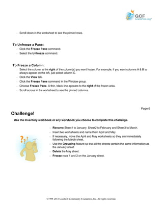Š Scroll down in the worksheet to see the pinned rows.
To Unfreeze a Pane:
Š Click the Freeze Pane command.
Š Select the Unfreeze command.
To Freeze a Column:
Š Select the column to the right of the column(s) you want frozen. For example, if you want columns A & B to
always appear on the left, just select column C.
Š Click the View tab.
Š Click the Freeze Pane command in the Window group.
Š Choose Freeze Pane. A thin, black line appears to the right of the frozen area.
Š Scroll across in the worksheet to see the pinned columns.
Challenge!
Use the Inventory workbook or any workbook you choose to complete this challenge.
Page 6
Š Rename Sheet1 to January, Sheet2 to February and Sheet3 to March.
Š Insert two worksheets and name them April and May.
Š If necessary, move the April and May worksheets so they are immediately
following the March sheet.
Š Use the Grouping feature so that all the sheets contain the same information as
the January sheet.
Š Delete the May sheet.
Š Freeze rows 1 and 2 on the January sheet.
©1998-2013 Goodwill Community Foundation, Inc. All rights reserved.
 