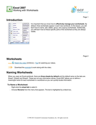 Excel 2007
Working with Worksheets
Introduction
Worksheets
Watch the video! (9:03min) - Tips for watching our videos.
Download the example to work along with the video.
Naming Worksheets
When you open an Excel workbook, there are three sheets by default and the default name on the tabs are
Sheet1, Sheet2 and Sheet3. These are not very informative names. Excel 2007 allows you to define a
meaningful name for each worksheet in a workbook so you can quickly locate information.
To Name a Worksheet:
Š Right-click the sheet tab to select it.
Š Choose Rename from the menu that appears. The text is highlighted by a black box.
Page 1
It is important that you know how to effectively manage your worksheets. By
default, three worksheets appear in each new workbook. In this lesson, you will
learn how to name, add, delete, group, and ungroup worksheets. Additionally,
you will learn how to freeze specific parts of the worksheet so they are always
visible.
Page 2
©1998-2013 Goodwill Community Foundation, Inc. All rights reserved.
 