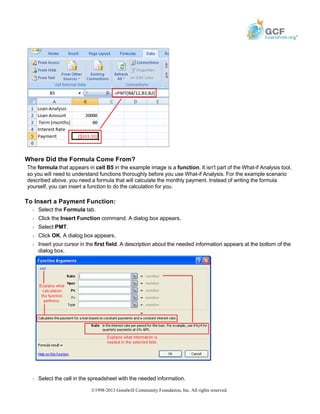 Where Did the Formula Come From?
The formula that appears in cell B5 in the example image is a function. It isn't part of the What-if Analysis tool,
so you will need to understand functions thoroughly before you use What-if Analysis. For the example scenario
described above, you need a formula that will calculate the monthly payment. Instead of writing the formula
yourself, you can insert a function to do the calculation for you.
To Insert a Payment Function:
Š Select the Formula tab.
Š Click the Insert Function command. A dialog box appears.
Š Select PMT.
Š Click OK. A dialog box appears.
Š Insert your cursor in the first field. A description about the needed information appears at the bottom of the
dialog box.
Š Select the cell in the spreadsheet with the needed information.
©1998-2013 Goodwill Community Foundation, Inc. All rights reserved.
 