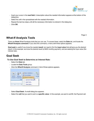 Š Insert your cursor in the next field. A description about the needed information appears at the bottom of the
dialog box.
Š Select the cell in the spreadsheet with the needed information.
Š Repeat the last two steps until all the necessary information is entered in the dialog box.
Š Click OK.
What-If Analysis Tools
There are three What-If analysis tools that you can use. To access these, select the Data tab, and locate the
What-If Analysis command. If you click this command, a menu with three options appears.
Goal seek is useful if you know the needed result, but need to find the input value that will give you the desired
result. In this example, we know the desired result (a $400 monthly payment), and are seeking the input value (the
interest rate).
Goal Seek
To Use Goal Seek to Determine an Interest Rate:
Š Select the Data tab.
Š Locate the Data Tools group.
Š Click the What-If Analysis command. A list of three options appears.
Š Select Goal Seek. A small dialog box appears.
Š Select the cell that you want to set to a specific value. In this example, we want to set B5, the Payment cell.
Page 3
©1998-2013 Goodwill Community Foundation, Inc. All rights reserved.
 