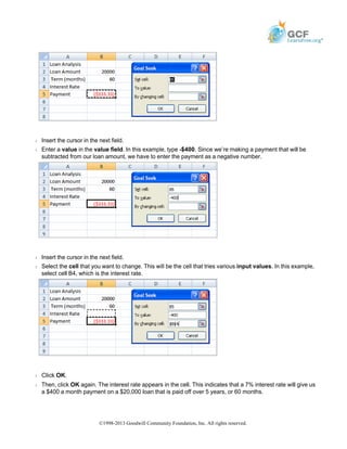 Š Insert the cursor in the next field.
Š Enter a value in the value field. In this example, type -$400. Since we’re making a payment that will be
subtracted from our loan amount, we have to enter the payment as a negative number.
Š Insert the cursor in the next field.
Š Select the cell that you want to change. This will be the cell that tries various input values. In this example,
select cell B4, which is the interest rate.
Š Click OK.
Š Then, click OK again. The interest rate appears in the cell. This indicates that a 7% interest rate will give us
a $400 a month payment on a $20,000 loan that is paid off over 5 years, or 60 months.
©1998-2013 Goodwill Community Foundation, Inc. All rights reserved.
 