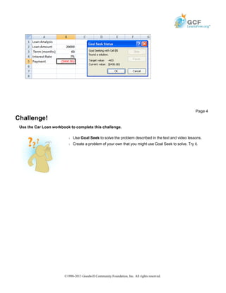 Challenge!
Use the Car Loan workbook to complete this challenge.
Page 4
Š Use Goal Seek to solve the problem described in the text and video lessons.
Š Create a problem of your own that you might use Goal Seek to solve. Try it.
©1998-2013 Goodwill Community Foundation, Inc. All rights reserved.
 