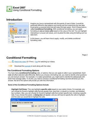 Excel 2007
Using Conditional Formatting
Introduction
Conditional Formatting
Watch the video! (5:17min) - Tips for watching our videos.
Download the example to work along with the video.
The Conditional Formatting Options
You have many conditional formatting rules, or options, that you can apply to cells in your spreadsheet. Each
rule will affect selected cells differently. Before you choose a formatting rule, you need to identify what questions
you are trying to answer. For example, in a sales spreadsheet, you might want to identify the salespeople with
lower than average sales. To do this, you need to choose a conditional formatting rule that will show you this
answer. Not all of the options will provide you with this information.
Some of the Conditional Formatting Options Include:
Š Highlight Cell Rules: This rule highlights specific cells based on your option choice. For example, you
can choose for Excel to highlight cells that are greater than, less than, or equal to a number, and between
two numbers. Also, you can choose for Excel to highlight cells that contain specific text, including a specific
date. If you choose this option, a dialog box will appear, and you will have to specify the cells to highlight,
and the color you would like to highlight the cells.
Page 1
Imagine you have a spreadsheet with thousands of rows of data. It would be
extremely difficult to see patterns and trends just from examining the raw data.
Excel gives us several tools that will make this task easier. One of these tools is
called conditional formatting. With conditional formatting, you can apply
formatting to one or more cells based on the value of the cell. You can highlight
interesting or unusual cell values, and visualize the data using formatting such as
data bars.
In this lesson, you will learn how to apply, modify, and delete conditional
formatting rules.
Page 2
©1998-2013 Goodwill Community Foundation, Inc. All rights reserved.
 
