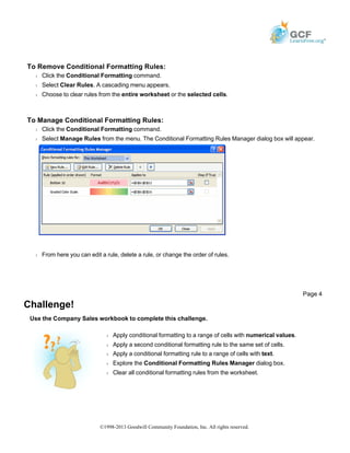 To Remove Conditional Formatting Rules:
Š Click the Conditional Formatting command.
Š Select Clear Rules. A cascading menu appears.
Š Choose to clear rules from the entire worksheet or the selected cells.
To Manage Conditional Formatting Rules:
Š Click the Conditional Formatting command.
Š Select Manage Rules from the menu. The Conditional Formatting Rules Manager dialog box will appear.
Š From here you can edit a rule, delete a rule, or change the order of rules.
Challenge!
Use the Company Sales workbook to complete this challenge.
Page 4
Š Apply conditional formatting to a range of cells with numerical values.
Š Apply a second conditional formatting rule to the same set of cells.
Š Apply a conditional formatting rule to a range of cells with text.
Š Explore the Conditional Formatting Rules Manager dialog box.
Š Clear all conditional formatting rules from the worksheet.
©1998-2013 Goodwill Community Foundation, Inc. All rights reserved.
 