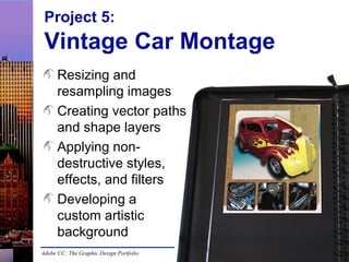 Adobe CC: The Graphic Design Portfolio
Project 5:
Vintage Car Montage
Resizing and
resampling images
Creating vector paths
and shape layers
Applying non-
destructive styles,
effects, and filters
Developing a
custom artistic
background
 