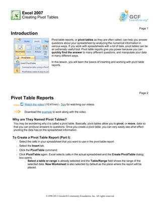 Excel 2007
Creating Pivot Tables
Introduction
Pivot Table Reports
Watch the video! (10:41min) - Tips for watching our videos.
Download the example to work along with the video.
Why are They Named Pivot Tables?
You may be wondering why it is called a pivot table. Basically, pivot tables allow you to pivot, or move, data so
that you can produce answers to questions. Once you create a pivot table, you can very easily see what effect
pivoting the data has on the spreadsheet information.
To Create a Pivot Table Report (Part I):
Š Select the cells in your spreadsheet that you want to use in the pivot table report.
Š Select the Insert tab.
Š Click the PivotTable command.
Š Click PivotTable again. Excel selects cells in the actual spreadsheet and the Create PivotTable dialog
box opens.
» Select a table or range is already selected and the Table/Range field shows the range of the
selected data. New Worksheet is also selected by default as the place where the report will be
placed.
Page 1
Pivot table reports, or pivot tables as they are often called, can help you answer
questions about your spreadsheet by analyzing the numerical information in
various ways. If you work with spreadsheets with a lot of data, pivot tables can be
an extremely useful tool. Pivot table reports give you power because you can
quickly find the answer to many different questions, and manipulate your data
in many different ways.
In this lesson, you will learn the basics of inserting and working with pivot table
reports.
Page 2
©1998-2013 Goodwill Community Foundation, Inc. All rights reserved.
 