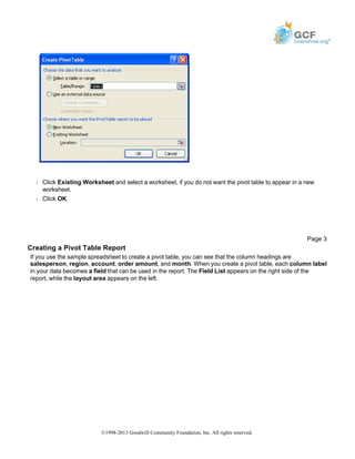Š Click Existing Worksheet and select a worksheet, if you do not want the pivot table to appear in a new
worksheet.
Š Click OK.
Creating a Pivot Table Report
If you use the sample spreadsheet to create a pivot table, you can see that the column headings are
salesperson, region, account, order amount, and month. When you create a pivot table, each column label
in your data becomes a field that can be used in the report. The Field List appears on the right side of the
report, while the layout area appears on the left.
Page 3
©1998-2013 Goodwill Community Foundation, Inc. All rights reserved.
 