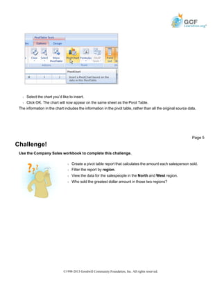 Š Select the chart you’d like to insert.
Š Click OK. The chart will now appear on the same sheet as the Pivot Table.
The information in the chart includes the information in the pivot table, rather than all the original source data.
Challenge!
Use the Company Sales workbook to complete this challenge.
Page 5
Š Create a pivot table report that calculates the amount each salesperson sold.
Š Filter the report by region.
Š View the data for the salespeople in the North and West region.
Š Who sold the greatest dollar amount in those two regions?
©1998-2013 Goodwill Community Foundation, Inc. All rights reserved.
 