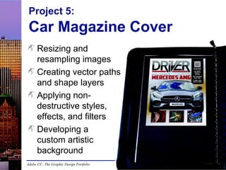 Adobe CC: The Graphic Design Portfolio
Project 5:
Car Magazine Cover
Resizing and
resampling images
Creating vector paths
and shape layers
Applying non-
destructive styles,
effects, and filters
Developing a
custom artistic
background
 
