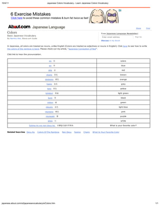 10/4/11                                          Japanese Colors Vocabular - Learn Japanese Colors Vocabular




                                Japanese Lang age                                                                                           Share      Print


     Colo                                                                                              Free Japanese Language Ne sletter!
     Basic Japanese Vocabular                                                                                                              Sign Up
                                                                                                        Enter email address
     B    Namiko Abe, About.com Guide
                                                                                                       Discuss in m   forum


     In Japanese, all colors are treated as nouns, unlike English (Colors are treated as adjectives or nouns in English). Click here to see how to write
     the colors of the rainbow in kanji. Please check out m article, "Japanese Conception of Red".

     Click link to hear the pronunciation.


                                                   iroɫ                                                                      colors

                                                   ao                                                                        blue

                                                  aka                                                                        red

                                                chairoɫ                                                                     brown

                                               daidaiiroɫ                                                                   orange

                                                haiiroɫ                                                                      gre

                                                 kiiroɫ                                                                      ellow

                                               kimidoriƾv                                                               light green

                                                  kuro                                                                       black

                                                 midoriv                                                                     green

                                                mi uiroˮɫ                                                                light blue

                                               momoiroɫ                                                                      pink

                                                murasaki                                                                    purple

                                                  shiro                                                                     white

                             Sukina iro wa nan desu ka.äɫ ΤǤ                                               What is our favorite color?


     Related Searches Desu Ka           Colors Of The Rainbow   Nan Desu   Sukina    Chairo   What Is Your Favorite Color




japanese.about.com/od/japanesevocabular /a/Colors.htm                                                                                                          1/1
 