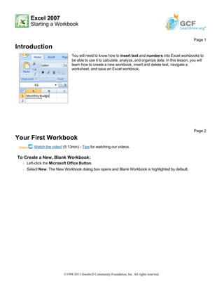 Excel 2007
Starting a Workbook
Introduction
Your First Workbook
Watch the video! (5:13min) - Tips for watching our videos.
To Create a New, Blank Workbook:
Š Left-click the Microsoft Office Button.
Š Select New. The New Workbook dialog box opens and Blank Workbook is highlighted by default.
Page 1
You will need to know how to insert text and numbers into Excel workbooks to
be able to use it to calculate, analyze, and organize data. In this lesson, you will
learn how to create a new workbook, insert and delete text, navigate a
worksheet, and save an Excel workbook.
Page 2
©1998-2013 Goodwill Community Foundation, Inc. All rights reserved.
 