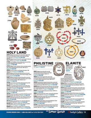 PHONE ORDERS ONLY: 1-800-426-2007 or 1-212-725-7537 13
Specials
Summer
2021
Specials
Summer
2021
46261Hebrew:bronzeinlaywithalowrelief
seven-branchedmenorahonthefront.Lineardesign
ontheback.Green/rustpatina.100AD(11/4”)
Regular$600Sale$300
46825 Elevenbarrelshapedyellowamberbeads
accentedwithdecorativehollowroundandovalsilverbeads
onamodernnecklacesettingwithnoclasp.1800’sAD(32”)
Regular $400Sale $200
46838 Roundandbarrel-shapedredamberbeadsaccentedwith
decorativeandfloral-designhollowsilverbeadsonamodernnecklace
setting.Springringclasp.1800’sAD(26”)Regular$400Sale$200
49502Hebrew:terracottaoillampwithaMenorah,sevenwickholes
andasmallprotrudinghandle.Tracesofcarbonresidueaboutthewick
holes.100BC-100AD(4”x3”)Regular$500Sale$250
49886 TerracottaLateBronzeAgesauceroillamp.1550BC(51/2”)
Regular$400Sale$200
50001Terracottaoillamp:fivenozzles,apouringhole,highpedes-
talbase.100BC-100AD(33/4”x3”)Regular$700Sale$350
51469Lightblueglasspendantwithaseven-branchedMenorahin
relief.Iridescentpatina.Wearable.100AD(11/4”)
Regular$900Sale$450
54245Hebrew:goldpendant.Aseven-branchedMenorah,wheat
andinscriptionsonthefront.Wearable.1700AD(11/4”)
Regular$4,000Sale$2,000
54249 CirculargoldpendantwithopenworkandaStarofDavid
inthecenterwithinaborderofsmallcirculardesigns.Pendantloop,
wearable.1900’sAD(13/4”)Regular $1,200 Sale $600
54395Hebrew:
goldpendant/brooch
withvariousimagesand
twoseven-branchedMenorahson
thefront.Pendantloopandpinclosure
ontheback.Wearableasapendantora
brooch.1700AD(13/4”x11/2”)Regular$6,000Sale$3,000
54397Hebrew:roundgoldpendantwithopenworkandaStar
ofDavidinthecenter.Pendantloopontop.Wearable.1900AD(11/2”)	
Regular$800Sale$400
54410 Hebrew:golddoublechaimpendant,meaning“life”.Engra-
vedlineardesignsonthefront,arecessedareawithalinearborderon
theback.Pendantloopontop.Wearable.1900AD(3/4”x3/4”)
Regular$1,200Sale$600
54433Goldpendant:aportraitofChristwearingacrownofthorns.
Plainback.Wearable.900-1200AD(13/4”)Regular$8,000Sale$4,000
54494 BronzeAgeterracottabowl.1730-1550BC(6”x21/4”)
Regular $500 Sale $250
55250 Bronzecircularpendantwithaseven-branchedMenorah.
Greenpatina.100AD(11/4”)Regular$1,500Sale$750
55289 Silvertorquewithabraideddesignandeightembedded
multicoloredsmallstones.Hookandeyeclasp.1700’sAD(4”)
Regular $500 Sale $250
55382 GoldringwithanimageofChristwearingacrownofthorns.	
900-1200AD(Size71/2)Regular$5,000Sale$2,500
HOLY LAND
25341Hebrew:brassmenorahwithopenfretwork.Eightoilhol-
ders,theTenCommandmentstablets,ornatefloralsandfoliage.
Late1800’sAD(9”x10”)Regular$600Sale$300
25732 Hebrew:bronzeoillampwitharaisedimageofaMenorah.
100BC-100AD(2¼”x3½”)Regular $800 Sale $400
27382 Lotof3,Hebrew:carved,carnelianprayerstoneswithHeb-
rewprayershighlightedinblack.1800’sAD(1”-1½”)
Regular$1,200Sale$600
27972 Hebrew:circular,translucent,ambercoloredglasspendant
witharaised,stampedMenorahinthecenter.1800’sAD(2¼”)
Regular$500Sale$250
29043 IronFirstCrusader’scross.Wearable.Rustpatina.1096-
1099AD(2½”x1¾”)Regular$300Sale$150
29701Hebrew:bronzeinlaywithahigh-reliefseven-branched
Menorah.Greenpatina,encrustation.Cornerholesforhanging.100AD
(2”x2½”)Regular$800Sale$400
33827Hebrew:rectangularterracottaoillampwithaseven-bran-
chedMenorahonthetriangularhandle,pouringhole.Tracesofcarbon
residuearoundthewickholes.100BC-100AD(5”x6½”)
Regular$1,500Sale$750
34520 Lotof3:silvercrosspendantswithlapislazuliinlays.Wear-
able.1800’sAD(2½”-3½”)Regular$600Sale$300
345233crosspendants:lapislazuliinlayssetintomodernsilver
crosssettingswithintricatefiligreework,twowithahinge.Wearable.
1800’sAD(2½”-3”)Regular$500Sale$250
37958 Redterracottaamphorawithtwohandlesandaholebetween
them.Someencrustation.100BC-100AD(15½”x11”)
Regular$1,500Sale$750
40249 BronzeFirstCrusaders’crosspendantwiththefivewoundsof
Christ.Greenpatina.1096-1099AD(2”)Regular$250Sale$125
43060 Hebrew:silverpendantwithaStarofDavidonthefrontand
Hebrewscriptoneitherside.Twoloopsonthetop.1600AD(2”x2”)
Regular$800Sale$400
44114Hebrew:LapislazuliinlayssetinasilverStarofDavidpen-
dant.Wearable.1800’sAD(21/2”)Regular$400Sale$200
46220 Hebrew:solidsilverpendantwithasevenbranchedMen-
orah.100AD(1¼”x¾”)Regular$1,500Sale$750
46260Hebrew:circularbronzependantwithamenorahinlow
relief.Greenandrustpatina.100AD(2”)Regular$500Sale$250
40249
49502 54410
25341
43060
25732 44114
50001
54494
46220
51469
55250
27972
46260
29043
34523
46261
54249
55382
54395
29701
54397
37958
ELAMITE
53827Terracotta
beadnecklace.No
clasp.1200BC(48”)
Regular$150
Sale$75
49886
46838
54245
55289
46825
34520
27382
53827
53830
PHILISTINE
53830Terracottabeadnecklace.Noclasp.1200BC
(42”)Regular $150 Sale$75
54433
33827
 