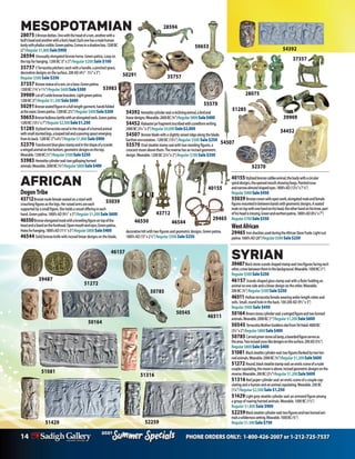 14 PHONE ORDERS ONLY: 1-800-426-2007 or 1-212-725-7537
Specials
Summer
2021
Specials
Summer
2021
SYRIAN
39487Blackstonescarab-shapedstampseal:twofiguresfacingeach
other,atreebetweentheminthebackground.Wearable.1000BC(1”)
Regular$500Sale$250
46157 Scarab-shapedglassstampsealwithaRulerholdingan
animalononesideandalineardesignontheother.Wearable.
200BC(¾”)Regular $500Sale $250
46511 Hollowterracottafemalewearingankle-lengthrobesand
veils.Small,roundholeintheback.100-200AD(91/2”x3”)
Regular $900 Sale $450
50164 Brownstonecylinderseal:awingedfigureandtwohorned
animals.Wearable.2000BC(1”)Regular$1,200Sale$600
50545 TerracottaMotherGoddessidolfromTelHalaf.4000BC
(31/2”x2”)Regular$800Sale$400
50785 Carvedgreenstoneoillamp,abeardedfigureservesas
theansa.Twoincisedcross-likedesignsonthesurface.200AD(33/4”)
Regular$800Sale$400
51081 Blacksteatitecylinderseal:twofiguresflankedbytwohor-
nedanimals.Wearable.2000BC(3/4”)Regular$1,200Sale$600
51272 Round,blacksteatitestampseal:aneroticsceneofanude
couplecopulating,themoonisabove.Incisedgeometricdesignsonthe
reverse.Wearable.200BC(21/2”)Regular$1,200Sale$600
51316Redjaspercylinderseal:aneroticsceneofacouplecop-
ulatingandahumanandananimalcopulating.Wearable.200BC
(11/4”)Regular $2,500Sale $1,250
51429Lightgreysteatitecylinderseal:anarmoredfigureamong
agroupofroaringhornedanimals.Wearable.1000BC(11/2”)
Regular $1,800 Sale $900
52259Blacksteatitecylinderseal:twofiguresandtwohornedani-
malsawildernesssetting.Wearable.1000BC(3/4”)
Regular$1,500Sale$750
AFRICAN
DogonTribe
43712Bronzenudefemaleseatedonastoolwith
crouchingfiguresasthelegs.Herraisedarmsareeach
supportedbyasmallfigure.Sheholdsavesselofferingineach
hand.Greenpatina.1800’sAD(9½” x3”)Regular$1,200Sale$600
46550Bronzeelongatedmaskwithakneelingfigureontopofthe
headandalizardontheforehead.Openmouthandeyes.Greenpatina.
Holesforhanging.1800’sAD(111/2”x5”)Regular$800Sale$400
46544 Solidbronzeknifewithincisedlineardesignsontheblade,
43712
MESOPOTAMIAN
280753Bronzedeities.Onewiththeheadofaram,anotherwitha
bull’sheadandanotherwithalion’shead.Eachonehasamalehuman
bodywithphallusvisible.Greenpatina.Comesinashadowbox.1200BC
(2”)Regular$1,800Sale$900
28594 Unusuallyelongatedbronzehorse.Greenpatina.Loopon
thetopforhanging.1200BC(5”x2”)Regular $200 Sale $100
35757 3Terracottapitchers:eachwithahandle,apinchedspout,
decorativedesignsonthesurface.200AD(4½”-5½”x3”)
Regular $500Sale $250
37357 Bronzestatueofaram,onabase.Greenpatina.
1200BC(1¾”x1½”)Regular$600Sale$300
39909 Lotof5widebronzebracelets.Lightgreenpatina.
1200BC(3”)Regular$1,200Sale$600
50291Bronzeseatedfigureinafull-lengthgarment,handsfolded
atthewaist.Greenpatina.1200BC(21/2”)Regular$400Sale$200
50653Bronzebulbousbottlewithanelongatedneck.Greenpatina.
1200BC(131/2”x7”)Regular$2,500Sale$1,250
51285 Stylizedterracottavesselintheshapeofahornedanimal
withsmallstuntedlegs,aloopedtailandapouringspoutemerging
fromitsback.1200BC(7”x61/2”)Regular$1,800Sale$900
52370 Translucentblueglassstampsealintheshapeofascarab:
awingedanimalonthebottom,geometricdesignsonthetop.
Wearable.1200BC(1/2”)Regular$500Sale$250
53983 Hematitecylinderseal:twogallopinghorned
animals.Wearable.2000BC(3/4”)Regular$800Sale$400
50653 54392
28075
50291
55570
28594
54507
35757
37357
54392 Hematitecylinderseal:areclininganimal,abirdand
lineardesigns.Wearable.2000BC(3/4”)Regular$800Sale$400
54452 Alabasterjarfragmentinscribedwithcuneiformwriting.
2000BC(31/4”x3”)Regular$4,000Sale$2,000
54507 Bronzebladewithaslightlyraisedridgealongtheblade.
Earthenencrustation.1200BC(151/2”)Regular $500 Sale $250
55570 Ovalsteatitestampsealwithtwostandingfigures,a
crescentmoonabovethem.Thereversehasanincisedgeometric
design.Wearable.1200BC(21/4”x2”)Regular $700Sale $350
54452
52370
39909
51285
40155
39487
51429
46511
52259
50164
51272
51316
46550 46544
29465
55039
decorativehiltwithtwofiguresandgeometricdesigns.Greenpatina.
1800’sAD(13”x21/2”)Regular $500 Sale $250
53983
40155Stylizedbronzecatlikeanimal,thebodywithacircular
spiraldesigns,theopenedmouthshowingfangs.Pointednose
andnarrowalmondshapedeyes.1800’sAD(13¼”x7¼”)
Regular$900Sale$450
55039 Bronzecrownwithopenwork,elongatedmaleandfemale
figuresmountedinbetweenbandswithgeometricdesigns.Aseated
maleontopwithonehandonhishead,theotherhandonhisknee,part
ofhisheadismissing.Greenandearthenpatina.1800’sAD(81/4”x7”)
Regular$700Sale$350
WestAfrican
29465 IronshacklesusedduringtheAfricanSlaveTrade.Lightrust
patina.1600’sAD(20”)Regular$500Sale$250
46157
50545
50785
51081
 