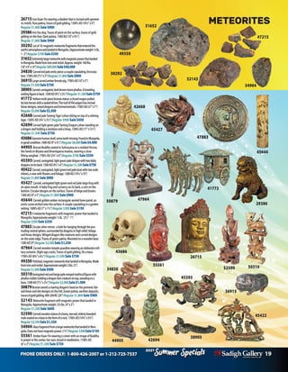 PHONE ORDERS ONLY: 1-800-426-2007 or 1-212-725-7537 19
Specials
Summer
2021
Specials
Summer
2021
44905
34830
42694
45644
29386
26715
43686
50310
52590
55561
49350
50879
54904
26715IronKuanYinwearingadiademthatisincisedwithgeomet-
ricmotifs.Rustpatina,tracesofgoldgilding.1300’sAD(10½”x9”)
Regular $1,800 Sale $900
29386Ironfoodog.Tracesofpaintonthesurface,tracesofgold
gildingontheface.Darkpatina.1300AD(10”x9½”)
Regular $1,800Sale $900
30292 Lotof10:magneticmeteoritefragmentsthatenteredthe
earth’satmosphereandlandedinMongolia.(Approximateweight:3/4lb,
1-2”)Regular$700Sale$350
31652Extremelylargemeteoritewithmagneticpowerthatlanded
inMongolia.Madefromironandnickel.Approx.weight:160lbs.
(18”x9”x14”)Regular$80,000Sale$40,000
34830 Carvedredjadeeroticpiece:acouplecopulating.Encrusta-
tion.1700’sAD(7½”x5”)Regular$1,800Sale$900
36915Largecarvedamberfemalepig.1700’sAD(10”x5”)
Regular$1,500Sale$750
38905Carved,variegated,darkbrownstonephallus.Akneeling,
smilingfigureinback.1200AD(9½”x3½”)Regular$1,500Sale$750
41772 Hollowmulti-piecebronzestatue:aclosedwagonpulled
bytwohorseswithaseateddriver.Theroofofthewagonhasincised
lineardesigns,raiseddragonsandhornedanimals.1700’sAD(21”x7”)
Regular$5,000Sale$2,500
42668CarvedjadeTamingTigerLohansittingontopofarelining
tiger.1300’sAD(4¼”x5½”)Regular $900Sale $450
42694CarvedlightgreenjadeTamingDragonLohanstandingon
adragonandholdinganecklaceandahoop.1300’sAD(11”x5¼”)
Regular $1,500 Sale $750
43686Genuinehumanskull,someteethmissing.FoundinMongolia,
ingoodcondition.1000AD(9”x5½”)Regular$8,000Sale$4,000
44905 BronzeBuddhaseatedinSattvasanaonamoldedthrone,
thehandsindhyanaandbhumisparsamudras,wearingaclose-
fittingsanghati.1700’sAD(33/4”x6”)Regular $700Sale $350
45393Carved,variegated,lightgreenjadedragonwithtwobaby
dragonsonitsback.1300AD(91/2”x6”)Regular$1,500Sale$750
45422Carved,variegated,lightgreen/redjadeboatwithtwomale
infants,avasewithflowersandfoliage.1300AD(101/4”x10”)
Regular$1,800Sale$900
45427 Carved,variegatedlightgreenandredjadelargefrogwith
anopenmouth.Ababyfrogandcurrencyonitsback,acoinonthe
bottom.Circulardesignsonthesurface.Tracesofbeigeandbrown.
1300AD(9”x5”)Regular $1,800Sale $900
45644 Carvedgoldenamberrectangularanimalbonepanel,an
eroticsceneetchedontothesurface:Acouplecopulatinginagarden
setting.1800’sAD(7”x11/2”)Regular $300Sale $150
472155meteoritefragmentswithmagneticpowerthatlandedin
Mongolia.Approximateweight:1/2lb. (21/2”-1”)
Regular $500Sale $250
47883Circularsilvermirror: aholeforhangingthroughthepro-
trudingcentralsphere,surroundedbydragonsinhighrelief,foliage
andlineardesigns.Wingeddragon-likecreaturesandcurveddesigns
ontheouteredge.Tracesofgreenpatina.Mountedonawoodenbase.
1300AD(9”)Regular$2,500Sale$1,250
47964 Carvedwoodentempleguardianwearinganelaboratemili-
tarycostume.Slightagecracks.Tracesofgoldgilding.Onabase.
1700’sAD(83/4”x61/2”)Regular $1,500Sale $750
49350 Polished,magneticmeteoritethatlandedinMongolia.Made
fromironandnickel.Approximateweight:2lbs.(3”)
Regular$1,000Sale$500
50310Variegatedredandbeigejadewingedmythicalfigurewith
phallusvisible,holdingadragon-lioncreatureontop,standingona
base.1300AD(71/2”x31/4”)Regular$2,000Sale$1,000
50879Bronzesword:aroaringdragon’sheadonthepommel.Rai-
sedlinearanddotdesignsonthehilt.Greenpatina,earthendeposits,
tracesofgoldgilding.400-200BC(20”)Regular $1,800Sale $900
52143 Meteoritefragmentwithmagneticpowerthatlandedin
Mongolia.Approximateweight:23/4lbs.(4”x3”)
Regular $1,200Sale $600
52590 Carvedwoodenstatueofabony,starved,elderlybearded
maleseatedonabaseintheformofarock.1700’sAD(143/4”x53/4”)
Regular$2,500Sale$1,250
54904 GlassfragmentfromalargemeteoritethatlandedinMon-
golia.Doesnothavemagneticpower.(11/4”)Regular$300Sale$150
55561 AmberKuanYinwearingacrownwithanimageofBuddha
inprayerinthecenter,hereyesclosedinmeditation.1700’sAD
(6”x3”)Regular $1,500Sale $750
36915
38905
41772
42668
45393
45427
30292
31652
METEORITES
52143
47215
47964
45422
47883
 