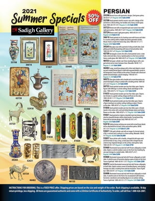 INSTRUCTIONSFORORDERING:ThisisaFIXEDPRICEoffer.Shippingpricesarebasedonthesizeandweightoftheorder.Rushshippingisavailable.10day
returnprivilege,lessshipping. AllitemsareguaranteedauthenticandcomewithaLifetimeCertificateofAuthenticity.Toorder,calltollfree:1-800-426-2007.
35708
35723
35724
46153
46482
52418
39265 52631
2021
50572
53857
50753
51836
51633 51820
36616
51861
43739
55472
55460
55498
Specials
Summer
29298
55468
PERSIAN
29298Bronzehorsewithgeometricdesigns.Darkgreenpatina.
200AD(4”x5”)Regular $800 Sale $400
35708Hand-paintedcolorfulceramicvasewithadesignoffish
andbirdsinafloralsetting,twohandlesandaheavycrackleglaze.
Early1900’sAD(19”x9½”)Regular $1,000Sale $500
35723Bronzeramwithanengravedroyalcourtsceneinlowrelief.
Lightgreenpatina.1850’sAD(7”x6½”)Regular$400Sale$200
35724Bronzecamel.Lightgreenpatina.1850’sAD(5¾”x4”)
Regular$250Sale$125
36616 Hand-paintedartofahuntingscenewithhorsesandriders
inacountrysettingwithinahighlydecorativegeometricborder.
Mosaicframeismadefromboneinlay.Early1900’sAD(15”x11”)
Regular $800Sale $400
39265BlueglassvasewithaportraitofaKingonbothsides.Gold
gildingandwhitefloralpaintingwithtracesofredandyellow.Early
1900’sAD(10½”x6”)Regular$600Sale$300
43739Rectangularceramictilewithahand-paintedscene:amale
holdsabirdandridesahorse.Spottedpatternonthehorseandbird.
Heavycrackleglaze.Mid1800’sAD(9”x6”)Regular$500Sale$250
46153Redjaspercylinderseal:threestandingfigureswithawin-
gedanimalandaninsectbetweenthem.Wearable.500BC(11/4”)
Regular $1,200 Sale$600
46482 Large,roundbrassplaquewithasilverwashdepictsastand-
ingandaseatedPersianfigureinreliefwithengraveddetails,vesselsin
theforeground.Tracesofblackonthesurface.Aborderwithafloraland
pebbletextureddesign.Loopforhanging.1700’sAD(16”)
Regular$1,500Sale$750
50572Silverglassholderwithahandleandarounddecorativeorn-
amentthatdepictsaKingincombatwithastandinganimal.1600’sAD
(23/4”x21/4”)Regular$1,200Sale$600
50753 Hand-paintedwoodenpenboxthatslidesopen.Depicts
figureswithofferingsinaforestsetting,floralsandfoliageonthe
sides.1900’sAD(9”x13/4”)Regular $500 Sale $250
51633 Hand-paintedwoodenpenboxthatslidesopen.Depicts
twofemalesinagardensetting,foliageandfloralsonthesides.
1900’sAD(81/2”x11/2”)Regular $500Sale $250
51820 Hand-paintedwoodenpenboxthatslidesopen.Depicts
afigurestandinginanoutdoorsetting,holdinganobject.Flowers
onthesides.1900’sAD(9”x2”)Regular$500Sale$250
51836 Hand-paintedwoodenpenboxthatslidesopen:afemale
standsinthecenterwithscrollanddotteddesignsaboveandbelow,
flowersonthesides.1900’sAD(8”x11/2”)Regular $400Sale $200
51861 Handpaintedart,depictsabeardedroyalmanbeingserved
winebyabeautifulfemale,withinablackborder.Carvedboneinlay
framewithanintricatedesign.Early1900’sAD(141/2”x9”)
Regular$600Sale$300
52418 Hollowbronzerecliningramvesselwithincisedlineardetails
andanattachedlidonitsback.Greenandearthenpatina.500BC
(41/2”x31/4”)Regular$2,500Sale$1,250
5263122ktgoldcylindersealwithanimageofahornedanimal,
afish,acrescentandasunburstinaforestsetting.Wearable.500BC
(3/4”)Regular $8,000Sale $4,000
53857 Brasspitcherwithahandle,ahingedlidwithopenwork
andthreebirdsontop,along,curvedspoutwithahingedlidand
abirdontop.Engraveddesignsonthesurface.Darkpatina.Early
1900’sAD(91/4”x9”)Regular$1,500Sale$750
55460 IlluminatedmanuscriptleafwithPersiancalligraphyonboth
sides.Depictsacolorfuloutdoorsceneonthefront:fourkneelingfig-
urespayhomagetoaseatednoble.1800’sAD(9”x41/2”)
Regular $400Sale $200
55468IlluminatedmanuscriptleafwithPersiancalligraphyonboth
sides.Acolorfulsceneofhorsemenplayingagameofpoloonthefront.
Tracesofgoldleaf.1800’sAD(91/2”x51/2”)Regular$400Sale$200
55472ColorfulilluminatedmanuscriptleafwithPersiancalligraphy
onbothsides.Depictsvariousscenesofstandingfigures,somepaying
homageatanaltar;atrottinghorseandtwohorsemen.Tracesofgold
leaf.1800’sAD(91/2”x6”)Regular$400Sale$200
55498 IlluminatedmanuscriptleafwithPersiancalligraphyonboth
sides.Acolorfulsceneonthefrontofanencampmentwithbanners,
horsemen,swordsmenandstandingfiguresinanoutdoorsetting.
Tracesofgoldleaf.1800’sAD(12”x71/2”)Regular $400Sale $200
 