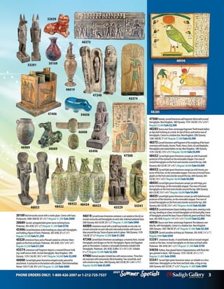 PHONE ORDERS ONLY: 1-800-426-2007 or 1-212-725-7537 3
Specials
Summer
2021
Specials
Summer
2021
47248
47568
47406
45496
46989
45574
46619
52639
53391 30169
48373
54656
46008
47568Painted,carvedlimestonewallfragment:Ma’atwithincised
hieroglyphs.NewKingdom,18thDynasty.1570-1342BC(131/2”x53/4”)
Regular$5,000Sale$2,500
48285Stuccooverlinencartonnagefragment:Thothkneelsbefore
anApisbullrecliningonatomb.AnEyeofHorusandtwelverowsof
hieroglyphs.Comesinashadowbox.NewKingdom,20thDynasty.
1200-1085BC(7”x6”)Regular$7,000Sale$3,500
48373Carvedlimestonewallfragmentoftheweighingoftheheart
ceremonywithAnubis,Ammit,Thoth,Horus,Osiris,IsisandNephyths.
Hieroglyphsandseateddeitiesontop.NewKingdom,18thDynasty.
1570-1342BC(133/4”x51/4”)Regular$8,000Sale$4,000
48432 CarvedlightgreenlimestonecanopicjarwithDuamutef,
protectorofthestomachontheremovablestopper.Fiverowsof
incisedhieroglyphsonthefrontandaborderaroundthetop.26th
Dynasty.663-525BC(14”x41/2”).Regular$8,000Sale$4,000
48433CarvedlightgreenlimestonecanopicjarwithImsety,pro-
tectoroftheliver,ontheremovablestopper.Fiverowsofincisedhiero-
glyphsonthefrontandaborderaroundthetop.26thDynasty.663-
525BC(131/2”x41/2”)Regular$8,000Sale$4,000
48434CarvedlightgreenlimestonecanopicjarwithHapy,pro-
tectorofthelungs,ontheremovablestopper.Fiverowsofincised
hieroglyphsonthefrontandaborderaroundthetop.26thDynasty.
663-525BC(131/2”x41/2”)Regular$8,000Sale$4,000
48435CarvedlightgreenlimestonecanopicjarwithQebehsenuef,
protectoroftheintestines,ontheremovablestopper.Fiverowsof
incisedhieroglyphsonthefrontandaborderaroundthetop.26th
Dynasty.663-525BC(131/2”x41/2”)Regular$8,000Sale$4,000
48853CarvedlimestoneQueenholdingalotusstem,wearinganub-
ianwig,standingonabase.Incisedhieroglyphsonthebackpillar,traces
ofhieroglyphsaroundthebase.Tracesofdarkred,greenandblack.Ptole-
maic.305-30BCRegular(14”x51/4”x31/2”)$4,000Sale$2,000
48936Stuccooverlinencartonnagefragment:fivebaboonswor-
shipRa,withhieroglyphs.Comesinashadowbox.NewKingdom.
20thDynasty.1200-1085BC(8”x6”)Regular$7,000 Sale$3,500
52639 Carvedcarnelianrecliningcat.Ptolemaic.305-30BC(11/4”x1”)
Regular$900Sale$450
53391 LimestoneAnubis.Araisedbeetleandanincisedwinged
scarabonthebase.Incisedhieroglyphsonthebaseandbackpillar.
Ptolemaic.305-30BC(81/4”x21/2”)Regular $1,500Sale $750
54656 Hollow,blueglazedfaiencehippopotamuswithfloraldes-
ignspaintedinblack.18thDynasty.1570-1342BC(21/2”x11/4”)
Regular $1,800 Sale $900
55541 Carvedlightgreenlimestonestatue:anUshabtionafour-
sidedbase.Hieroglyphsonthefrontandbothsides,afrogontop.
26thDynasty.663-525BC(7”x23/4”)Regular $1,800Sale $900
30169 Redterracottavesselwithamatteglaze.Comeswithbase.
Predynastic.4000-3000BC(8”x5½”)Regular $1,200 Sale $600
38689 Carved,variegateddarkgreenstonereclininghorse.
Ptolemaic.305-30BC(2½”x3”)Regular$1,500Sale$750
45496Carvedlimestonescribekneelingonabasewithhieroglyphs
andholdingafigureofOsiris.Ptolemaic.305-30BC(9”x5”x3”)
Regular$2,500Sale$1,250
45529LimestoneHorusandaPharaohseatedonathrone.Hiero-
glyphsonthefrontandback.Ptolemaic.305-30BC(10½”x4¼”x4”)
Regular$2,500Sale$1,250
45574LimestonewallfragmentdepictsacrownedKhnumhold-
ingastaffandanAnkh.Incisedhieroglyphs.NewKingdom,18th
Dynasty.1570-1342BC(10½”x4¾”)Regular $4,000Sale $2,000
46008 Carvedlightgreenlimestonewingedscarab,piercedfor
attachment.Acartoucheonthebottomwithabeetle.ThirdIntermediate
Period.1070-712BC(9¾”x4¼”)Regular$1,200Sale$600
46619Carvedbrownlimestonecontainer:acatseatedonthelid,an
incisedcartoucheandhieroglyphsoneachside.Indentedpedestalbase.
26thDynasty.663-525BC(6¼”x2”)Regular$1,800Sale$900
46989Limestonevesselwithasmallloophandleononeside.An
incisedcartoucheoneachsideandadecorativeborderwithtracesof
bluearoundthetop.Tracesofgreenandofaglaze.18thDynasty.1570-
1342BC(5”x3”)Regular$2,000Sale$1,000
47248Carvedblacklimestonesarcophagus:amummyform,incised
hieroglyphsanddesignsonthelid.Hieroglyphs,figuresandEgyptian
godsonthebottom.ContainsaremovablelimestoneUshabtiwith
hieroglyphs.Ptolemaic.305-30BC(Coffin:12”x33/4”x33/4”,Ushabti:
6”x2”)Regular$5,000 Sale$2,500
47406PaintedwoodenUshabtiboxwithvariousscenes: Threefem-
alemusicianswithinstruments;Ma’atkneeling.Twocarvedlids,each
withaknobontop.Rare.26thDynasty.663-525BC(91/2”x83/4”x71/4”)
Regular$6,000Sale$3,000
48936
48285
55541
48853
48434
48433
48432 48435 45529
38689
 