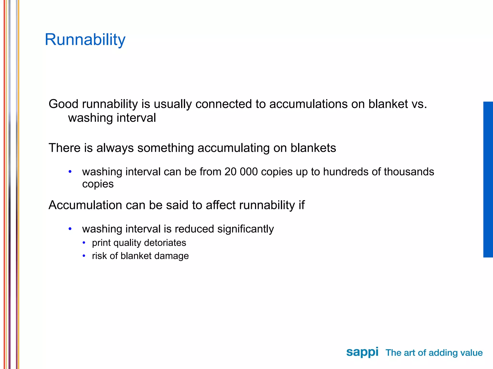 Runnability Good runnability is usually connected to accumulations on blanket vs. washing interval There is always something accumulating on blankets washing interval can be from 20 000 copies up to hundreds of thousands copies Accumulation can be said to affect runnability if washing interval is reduced significantly print quality detoriates risk of blanket damage