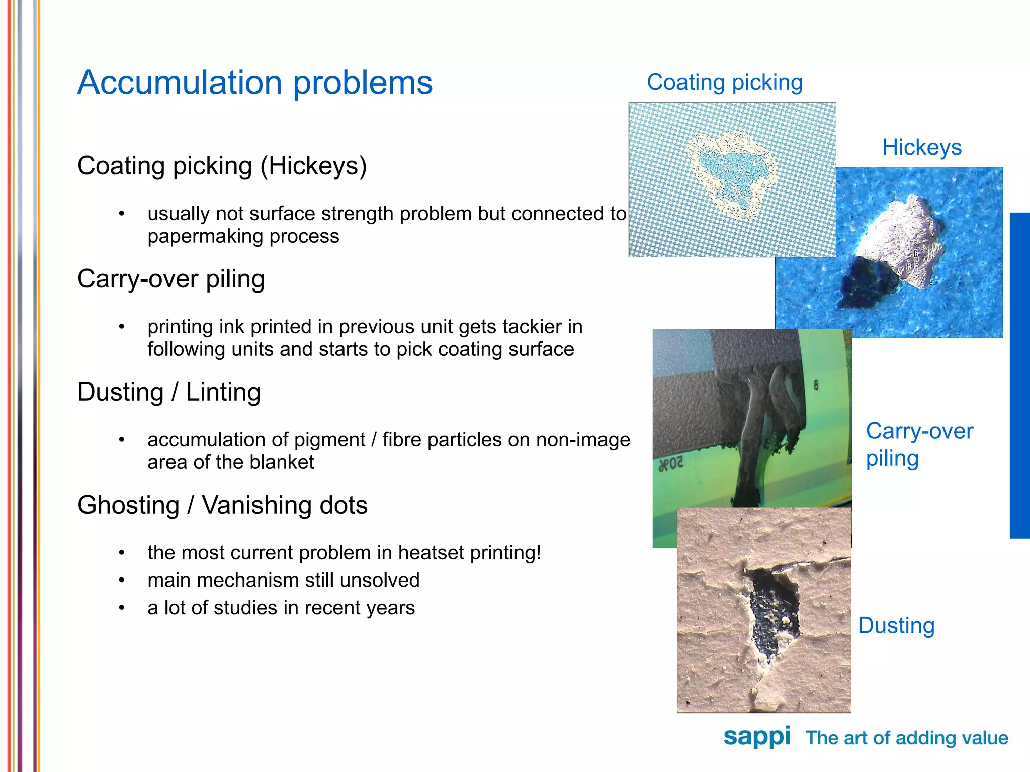 Accumulation problems Coating picking (Hickeys) usually not surface strength problem but connected to papermaking process Carry-over piling printing ink printed in previous unit gets tackier in following units and starts to pick coating surface Dusting / Linting accumulation of pigment / fibre particles on non-image area of the blanket Ghosting / Vanishing dots the most current problem in heatset printing! main mechanism still unsolved a lot of studies in recent years Coating picking Carry-over piling Dusting Hickeys