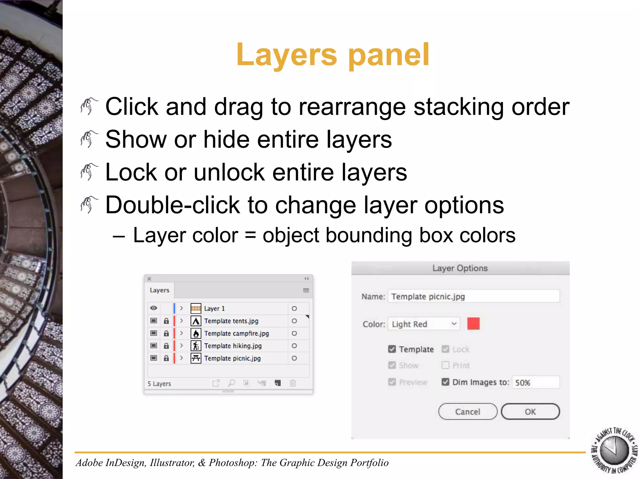Adobe InDesign, Illustrator, & Photoshop: The Graphic Design Portfolio
Layers panel
Click and drag to rearrange stacking order
Show or hide entire layers
Lock or unlock entire layers
Double-click to change layer options
– Layer color = object bounding box colors
 