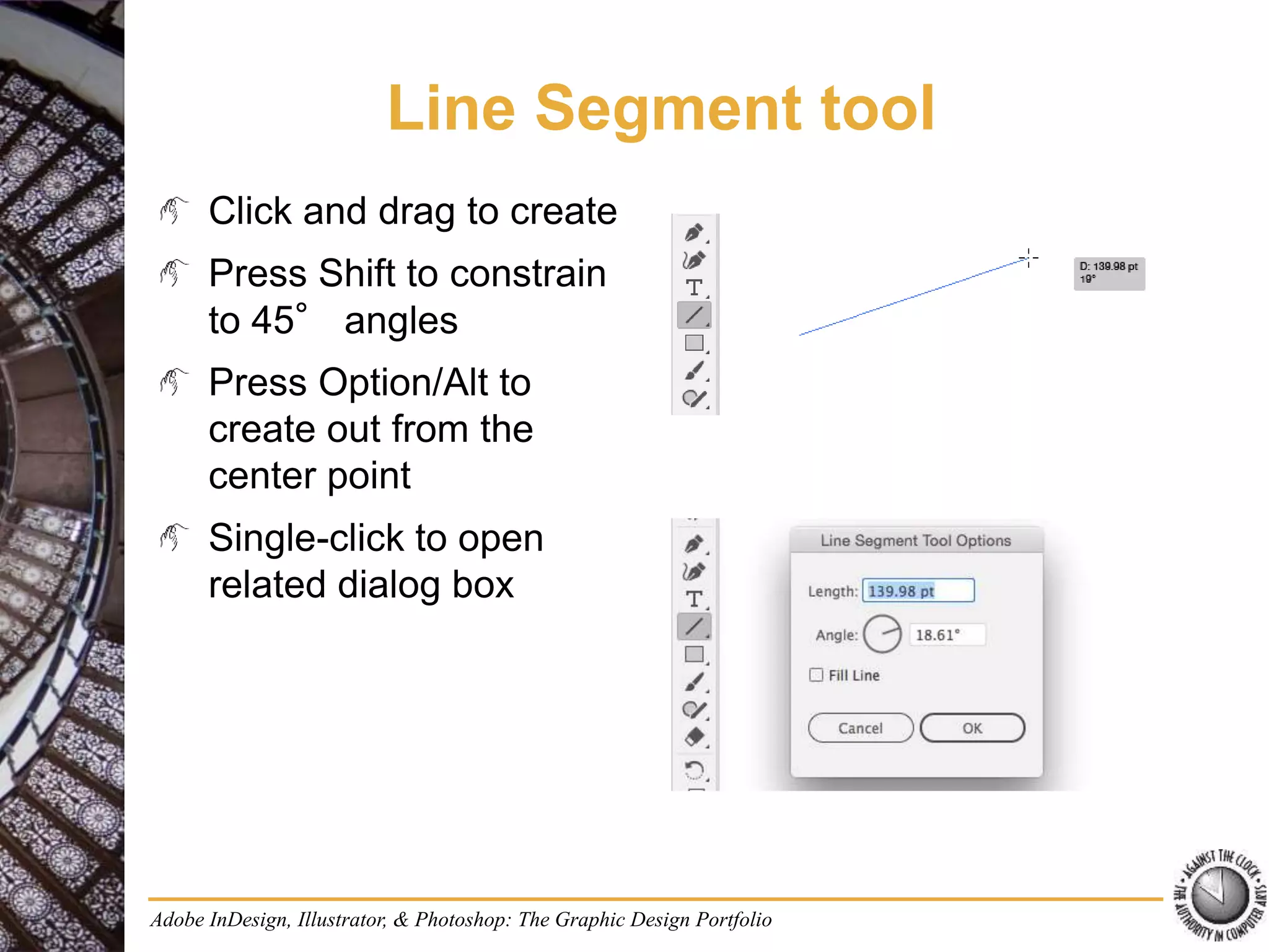 Adobe InDesign, Illustrator, & Photoshop: The Graphic Design Portfolio
Line Segment tool
Click and drag to create
Press Shift to constrain
to 45° angles
Press Option/Alt to
create out from the
center point
Single-click to open
related dialog box
 