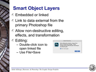 Adobe InDesign, Illustrator, & Photoshop: The Graphic Design Portfolio
Smart Object Layers
Embedded or linked
Link to data external from the
primary Photoshop file
Allow non-destructive editing,
effects, and transformation
Editing:
– Double-click icon to
open linked file
– Use File>Save
 