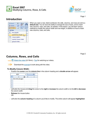 Excel 2007
Modifying Columns, Rows, & Cells
Introduction
Columns, Rows, and Cells
Watch the video! (6:19min) - Tips for watching our videos.
Download the example to work along with the video.
To Modify Column Width:
Š Position the cursor over the column line in the column heading and a double arrow will appear.
Š Left-click the mouse and drag the cursor to the right to increase the column width or to the left to decrease
the column width.
Š Release the mouse button.
OR
Š Left-click the column heading of a column you'd like to modify. The entire column will appear highlighted.
Page 1
When you open a new, blank workbook, the cells, columns, and rows are set to a
default size. You do have the ability to change the size of each, and to insert
new columns, rows, and cells, as needed. In this lesson, you will learn various
methods to modify the column width and row height, in addition to how to insert
new columns, rows, and cells.
Page 2
©1998-2013 Goodwill Community Foundation, Inc. All rights reserved.
 