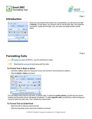 Excel 2007
Formatting Text
Introduction
Formatting Cells
Watch the video! (8:32min) - Tips for watching our videos.
Download the example to work along with the video.
To Format Text in Bold or Italics:
Š Left-click a cell to select it or drag your cursor over the text in the formula bar to select it.
Š Click the Bold or Italics command.
You can select entire columns and rows, or specific cells. To select the entire column, just left-click the column
heading and the entire column will appear as selected. To select specific cells, just left-click a cell and drag your
mouse to select the other cells. Then, release the mouse button.
To Format Text as Underlined:
Š Select the cell or cells you want to format.
Š Click the drop-down arrow next to the Underline command.
Page 1
Once you have entered information into a spreadsheet, you will need to be able
to format it. In this lesson, you will learn how to use the bold, italic, and underline
commands; modify the font style, size, and color; and apply borders and fill
colors.
Page 2
©1998-2013 Goodwill Community Foundation, Inc. All rights reserved.
 