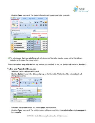 Š Click the Paste command. The copied information will now appear in the new cells.
To select more than one adjoining cell, left-click one of the cells, drag the cursor until all the cells are
selected, and release the mouse button.
The copied cell will stay selected until you perform your next task, or you can double-click the cell to deselect it.
To Cut and Paste Cell Contents:
Š Select the cell or cells you wish to cut.
Š Click the Cut command in the Clipboard group on the Home tab. The border of the selected cells will
change appearance.
Š Select the cell or cells where you want to paste the information.
Š Click the Paste command. The cut information will be removed from the original cells and now appear in
the new cells.
©1998-2013 Goodwill Community Foundation, Inc. All rights reserved.
 