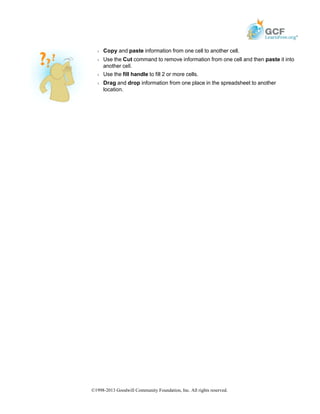 Š Copy and paste information from one cell to another cell.
Š Use the Cut command to remove information from one cell and then paste it into
another cell.
Š Use the fill handle to fill 2 or more cells.
Š Drag and drop information from one place in the spreadsheet to another
location.
©1998-2013 Goodwill Community Foundation, Inc. All rights reserved.
 
