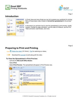 Excel 2007
Printing Workbooks
Introduction
Preparing to Print and Printing
Watch the video! (10:14min) - Tips for watching our videos.
Download the example to work along with the video.
To View the Spreadsheet in Print Preview:
Š Left-click the Microsoft Office Button.
Š Select Print.
Š Select Print Preview. The spreadsheet will appear in Print Preview view.
Page 1
In Excel, there are many things you can do to prepare your workbook for printing.
Many of these tasks make it easier to format the spreadsheet for the printed
page.
In this lesson you will learn how to view the spreadsheet in print preview, modify
margins, change the page orientation, use the scale to fit feature, use the Print
Titles command, insert breaks, and more.
Page 2
©1998-2013 Goodwill Community Foundation, Inc. All rights reserved.
 